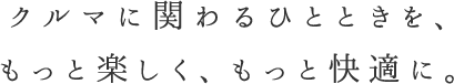 クルマに関わるひとときを、もっと楽しく、もっと快適に。